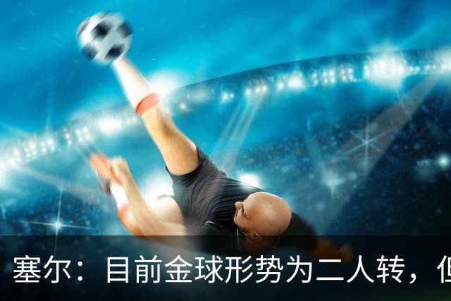 塞尔：目前金球形势为二人转，但无人敢将亚马尔列为头号热门